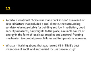  A certain locational choice was made back in 2006 as a result of
several factors that included a cool climate, the surrounding
sandstone being suitable for building and low in radiation, good
security measures, daily flights to the place, a reliable source of
energy in the form of local coal supplies and a natural freezing
mechanism to combat power failures and temperature increases.
 What am I talking about, that was ranked #6 inTIME’s best
inventions of 2008, and authorised for use once in 2015?
 
