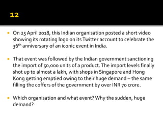  On 25April 2018, this Indian organisation posted a short video
showing its rotating logo on itsTwitter account to celebrate the
36th anniversary of an iconic event in India.
 That event was followed by the Indian government sanctioning
the import of 50,000 units of a product.The import levels finally
shot up to almost a lakh, with shops in Singapore and Hong
Kong getting emptied owing to their huge demand – the same
filling the coffers of the government by over INR 70 crore.
 Which organisation and what event? Why the sudden, huge
demand?
 