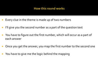  Every clue in the theme is made up of two numbers
 I’ll give you the second number as a part of the question text
 You have to figure out the first number, which will occur as a part of
each answer
 Once you get the answer, you map the first number to the second one
 You have to give me the logic behind the mapping
 