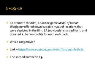  To promote this film, EA in the game Medal of Honor:
Warfighter offered downloadable maps of locations that
were depicted in the film. EA (obviously) charged for it, and
donated $1 to non-profits for each such pack.
 Which 2013 movie?
 Link – https://www.youtube.com/watch?v=ub9lmbrUvEs
 The second number is 13.
 