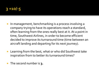  In management, benchmarking is a process involving a
company trying to have its operations reach a standard,
often learning from the ones really best at it. At a point in
time, Southwest Airlines, in order to become efficient
decided to improve its turnaround time (time between an
aircraft landing and departing for its next journey).
 Learning from the best, what or who did Southwest take
inspiration from to better its turnaround times?
 The second number is 3.
 