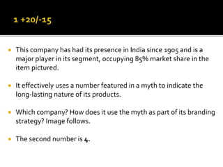  This company has had its presence in India since 1905 and is a
major player in its segment, occupying 85% market share in the
item pictured.
 It effectively uses a number featured in a myth to indicate the
long-lasting nature of its products.
 Which company? How does it use the myth as part of its branding
strategy? Image follows.
 The second number is 4.
 