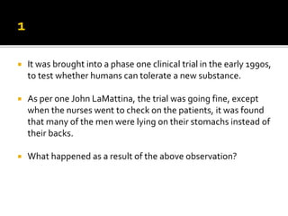  It was brought into a phase one clinical trial in the early 1990s,
to test whether humans can tolerate a new substance.
 As per one John LaMattina, the trial was going fine, except
when the nurses went to check on the patients, it was found
that many of the men were lying on their stomachs instead of
their backs.
 What happened as a result of the above observation?
 