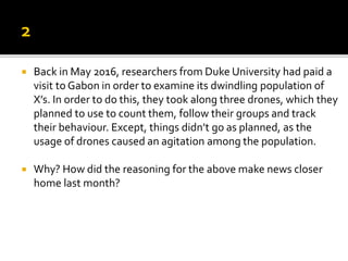  Back in May 2016, researchers from Duke University had paid a
visit to Gabon in order to examine its dwindling population of
X’s. In order to do this, they took along three drones, which they
planned to use to count them, follow their groups and track
their behaviour. Except, things didn’t go as planned, as the
usage of drones caused an agitation among the population.
 Why? How did the reasoning for the above make news closer
home last month?
 
