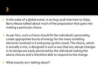  In the wake of a global event, in an Aug 2016 interview to Slate,
Barry Nease talked about much of the preparation that goes into
making a particular choice.
 As per him, such a choice should fit the individual’s personality,
create appropriate bursts of energy for the many tumbling
elements involved in it and pump up the crowd.The choice, which
is actually a mix, is designed in such a way that any abrupt changes
in its tempo are easily perceived by the individual making the
above choices and is therefore able to respond to the change.
 What exactly am I talking about?
 