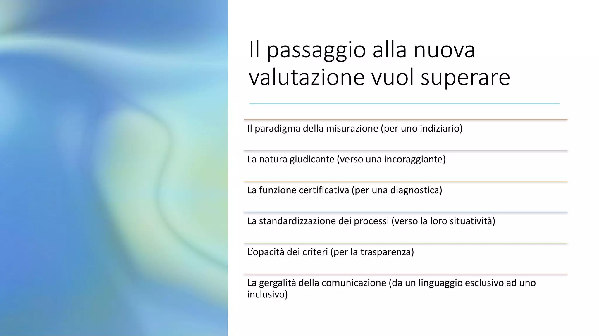Il passaggio alla nuova
valutazione vuol superare
Il paradigma della misurazione (per uno indiziario)
La natura giudicante (verso una incoraggiante)
La funzione certificativa (per una diagnostica)
La standardizzazione dei processi (verso la loro situatività)
L’opacità dei criteri (per la trasparenza)
La gergalità della comunicazione (da un linguaggio esclusivo ad uno
inclusivo)
 