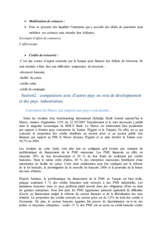  Mobilisation de créances :
 Pour se procurer des liquidités l’entreprise qui a accordé des délais de paiements peut
mobiliser ses créances sans attendre leur échéance.
Escompte d’effets de commerce
L’affacturage
 Crédits de trésorerie :
C’est une avance d’argent consentie par la banque pour financer des déficits de trésorerie. Ils
sont destinés à faire face aux difficultés temporaires de trésorerie :
-découvert bancaire,
-facilité de caisse
-crédits relais
-crédit de campagne
Section2 : comparaison avec d’autres pays en voie de développement
et des pays industrialisés
A-position du Maroc par rapport aux pays concurrents :
Selon les résultats d'un benchmarking international (Khadija Skalli Journal aujourd’hui le
Maroc, numéro d'apparition 1355 du 22 /02/2007 l'encadrement et le suivi nécessaire.), publié
dans le magazine économique de BMCE Bank. Le Maroc est relativement bien positionnée
par rapport à d'autres pays concurrents (la Tunisie, l'Egypte et la Turquie), En effet, en ce qui
concerne la proportion des crédits distribués au secteur privé et au secteur public non
financier par rapport au PIB, le Maroc devance l'Egypte et se situe derrière la Tunisie avec
56,7% en 2004.
Les résultats de cette étude vont plus loin en soulignant qu'il n'existe pas vraiment de
problématique de financement de la PME marocaine. Les PME financent, en effet, en
moyenne 30% de leur investissement et 20 % de leur fonds de roulement par crédits
bancaires. Dans le même ordre d'idées, 68 % des entreprises marocaines bénéficient d'une
autorisation de facilité de caisse. Cette nette amélioration peut être expliquée par la réforme
de la loi bancaire, la promulgation de la nouvelle loi bancaire 2006 et la poursuite de la baisse
des taux d'intérêt.
D'après l'analyse, la problématique du financement de la PME en Turquie est bien réelle,
puisque seulement 5 % des crédits bancaires sont octroyés à des PME industrielles. Les
institutions bancaires dans ce pays préfèrent plutôt investir dans des obligations d'Etat ou dans
les grandes entreprises. Pour leur part, les PME égyptiennes pâtissent également de difficultés
d'accès au financement malgré la réforme du secteur financier et de la libéralisation des taux
d'intérêt. La proportion des crédits octroyés au secteur privé est de 3,5% du total des crédits à
l'économie. De plus, le secteur bancaire égyptien fait preuve de discrimination vis-à-vis des
petites et moyennes entreprises : seules 13 % des PME ont eu accès au crédit bancaire contre
 