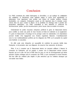 Conclusion
Les PME constituent des entités hétérogènes et diversifiées, ce qui explique les multiplicités
des définitions, et l'inexistence d'une méthode unique et exacte pour appréhender ce
phénomène. Leur importance vient qu'elles sont dotées de certains nombres d'atouts
inestimables, ces catégories d'entreprises jouent un rôle important dans le domaine social,
surtout dans les pays comme le Maroc où le problème de chômage tend à prendre des
proportions importantes. Les PME consolident le tissu industriel et renforcent les
investissements publics par des investissements privés locaux dans un nombre de secteurs.
Généralement les petites moyennes entreprises préfèrent le genre de financement interne
pour combler au moins une partie de leurs besoins en fonds de roulement ou en équipement.
Ce genre de financement à l'avantage de les protéger contre les malentendus et la dépendance
pouvant résulter d'un engagement avec d'autres organismes financiers. L'autofinancement
reste la voie traditionnellement préférée par les dirigeants des PME car la propriété du capital
reste familiale et concentrée.
En effet seule cette démarche est susceptible de conforter les pouvoirs établis dans
l'entreprise et de permettre ainsi aux dirigeants de conserver leur autonomie de décision.
Mais, il est à constater que le financement interne est rarement suffisant à financer la
croissance de l'entreprise, qui est amenée à tourner vers le financement externe (secteur
bancaire qui est le plus visé par la PME dans les pays en voie de développement) qui même
présente certains avantages pour la croissance des PME, et par conséquent le secteur bancaire
doit leur offrir des solutions plus simples et plus attractives que les solutions classiques qui
ont montré leurs limites.
 
