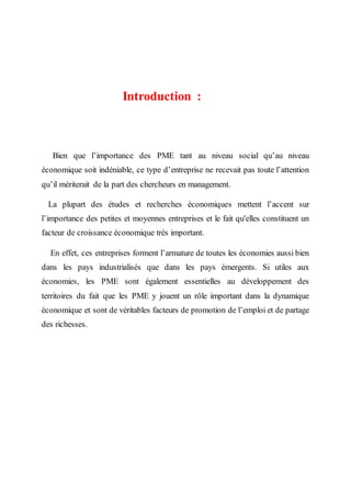 Introduction :
Bien que l’importance des PME tant au niveau social qu’au niveau
économique soit indéniable, ce type d’entreprise ne recevait pas toute l’attention
qu’il mériterait de la part des chercheurs en management.
La plupart des études et recherches économiques mettent l’accent sur
l’importance des petites et moyennes entreprises et le fait qu'elles constituent un
facteur de croissance économique très important.
En effet, ces entreprises forment l’armature de toutes les économies aussi bien
dans les pays industrialisés que dans les pays émergents. Si utiles aux
économies, les PME sont également essentielles au développement des
territoires du fait que les PME y jouent un rôle important dans la dynamique
économique et sont de véritables facteurs de promotion de l’emploi et de partage
des richesses.
 