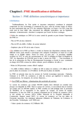 Chapitre1 : PME identificationet définition
Section 1 : PME définition caractéristiques et importance
I-Définition
Traditionnellement, les Pme (petite et moyennes entreprises) constituent la principale
composante du tissu économique et commercial des pays, selon les récentes études au Maroc
les pme représentent plus que 97% des entreprise Marocaine, en France c’est 99%, toute fois
conte tenu de leurs tailles, elles rencontrent des difficultés particulières, que les législations
nationales et internationales cherchent à compenser par l’octroi de divers avantages.
(1)Selon des statistiques en 2009 de la caisse central de garantie on peut résumer l’importance
des PME en :
- Plus de 90% du tissu industriel.
- Plus de 40% du chiffre d’affaire du secteur industriel.
- Emploient plus de 50% de la main d’œuvre.
(2)La définition de la PME au Maroc a évolué en fonction des dispositions contenues dans les
différents textes ayant cherché à encourager cette catégorie d’entreprises en raison de sa taille
réduite et sa fragilité relative. Parmi ces textes, on peut citer : la procédure simplifiée
accélérée de 1972, le code des investissements de 1983, la définition de Bank Al Maghreb de
1987, les dispositions du FOGAM pour la mise à niveau des PME, …. Tout récemment, et
lors de la préparation du Plan de Développement Economique et Social, la sous- commission
en charge de la PME a retenu les critères suivants pour la définition de celle-ci :
- Moins de 200 personnes comme effectif employé
- Un chiffre d’affaires inférieur à 5 millions de DH en phase de création, à 20 millions de DH
pour la phase de croissance et à 50 millions de DH pour la phase de maturité.
La PME est présente dans tous les secteurs de l’activité économique marocaine : l’industrie,
l’artisanat et le BTP, les commerces et enfin les services qui englobent le tourisme, les
communications, les transports, les services financiers,…
(3) Les PME au Maroc : domination des activités de service
Le secteur du commerce qui compte 888.000 emplois (hors informel) est constitué dans
presque son intégralité de PME. Dans le secteur des services, et tout d'abord dans le tourisme
qui compte près de 600.000 emplois, la PME constitue un outil privilégié dans la promotion
de l'hôtellerie, de la restauration et des agences de voyages. En termes de nombre
d'entreprises, le tissu des PME est composé notamment par les activités de commerce (30%)
et des activités de services (40%) (Office Marocain de la Propriété Industrielle et
Commerciale, Rapport annuel 2007). Le secteur du commerce est l’un des piliers de
l’économie marocaine. Ses principaux indicateurs (Ministère de l’Industrie, du Commerce et
des Nouvelles Technologies, avril 2008) sont :
− Valeur ajoutée du commerce 63,2 Milliards DH.
 