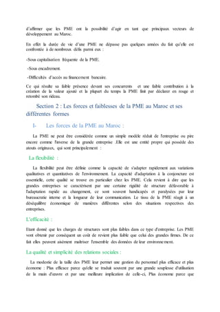 d’affirmer que les PME ont la possibilité d’agir en tant que principaux vecteurs de
développement au Maroc.
En effet la durée de vie d’une PME ne dépasse pas quelques années du fait qu’elle est
confrontée à de nombreux défis parmi eux :
-Sous capitalisation fréquente de la PME.
-Sous encadrement.
-Difficultés d’accès au financement bancaire.
Ce qui résulte sa faible présence devant ses concurrents et une faible contribution à la
création de la valeur ajouté et la plupart du temps la PME finit par déclarer en rouge et
retombé son rideau.
Section 2 : Les forces et faiblesses de la PME au Maroc et ses
différentes formes
I- Les forces de la PME au Maroc :
La PME ne peut être considérée comme un simple modèle réduit de l'entreprise ou pire
encore comme l'inverse de la grande entreprise .Elle est une entité propre qui possède des
atouts originaux, qui sont principalement :
La flexibilité :
La flexibilité peut être définie comme la capacité de s'adapter rapidement aux variations
qualitatives et quantitatives de l'environnement. La capacité d'adaptation à la conjoncture est
essentielle, cette qualité se trouve en particulier chez les PME. Cela revient à dire que les
grandes entreprises se caractérisent par une certaine rigidité de structure défavorable à
l'adaptation rapide au changement, ce sont souvent handicapés et paralysées par leur
bureaucratie interne et la longueur de leur communication. Le tissu de la PME réagit à un
déséquilibre économique de manières différentes selon des situations respectives des
entreprises.
L'efficacité :
Etant donné que les charges de structures sont plus faibles dans ce type d'entreprise. Les PME
vont obtenir par conséquent un coût de revient plus faible que celui des grandes firmes. De ce
fait elles peuvent aisément maîtriser l'ensemble des données de leur environnement.
La qualité et simplicité des relations sociales :
La modestie de la taille des PME leur permet une gestion du personnel plus efficace et plus
économe : Plus efficace parce qu'elle se traduit souvent par une grande souplesse d'utilisation
de la main d'œuvre et par une meilleure implication de celle-ci, Plus économe parce que
 