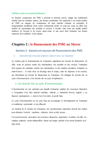 Faiblesse dans la commercialisation :
La fonction commerciale des PME a présenté et présente encore, malgré une amélioration
notable dans les dernières années, des lacunes persistantes. On rapproche à un certain nombre
de PME un manque de connaissance de leurs marchés existants ou potentiels, la
programmation insuffisante d'une action commerciale menée au coup par coup, un effort trop
modéré de présentation des produits et services à écouler, mais aussi une qualité parfois
médiocre de l'accueil et du service après-vente, et une assez forte résistance aux formes
modernes de la publicité et des médias.
Chapitre 2 : le financement des PME au Maroc
Section 1 : besoins et sources de financement des PME
I- BESOIN DE FINANCEMENT DES P.M.E AU MAROC
La création puis le fonctionnement de l’entreprise engendrent des besoins de financement. En
effet, avant de pouvoir vendre des marchandises, des produits ou des services, l’entreprise
doit acquérir des machines, acheter des marchandises ou des matières premières, rémunérer sa
main-d’œuvre… Il existe donc un décalage dans le temps, entre les dépenses et les recettes,
qui déterminent les besoins de financement de l’entreprise. On distingue les besoins liés au
cycle d’investissement et les besoins liés au cycle d’exploitation.
1- Les besoins liés au cycle d’investissement
L’investissement est une opération par laquelle l’entreprise emploie des ressources financières
à l’acquisition d’un bien matériel (machine, véhicule…), immatériel (brevet, logiciel…) ou
financier (participation…) dans le but d’en retirer un profit futur.
Le cycle d’investissement est un cycle long qui accompagne le développement de l’entreprise
et conditionne sa pérennité et son efficacité.
Au moment de la création de l’entreprise, des investissements importants doivent être réalisés
pour démarrer l’activité : machines, véhicules, droit au bail, locaux…
Ces investissements nécessitent des ressources financières importantes et stables. En effet, les
capitaux employés seront indisponibles durant une longue période et ne seront récupérés qu’à
long terme.
 