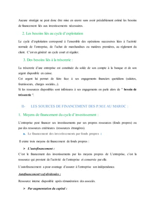 Aucune stratégie ne peut donc être mise en œuvre sans avoir préalablement estimé les besoins
de financement liés aux investissements nécessaires.
2. Les besoins liés au cycle d’exploitation
Le cycle d’exploitation correspond à l’ensemble des opérations successives liées à l’activité
normale de l’entreprise, de l’achat de marchandises ou matières premières, au règlement du
client. C’est en général un cycle court et régulier.
3. Des besoins liés à la trésorerie :
La trésorerie d’une entreprise est constituée du solde de son compte à la banque et de son
argent disponible en caisse.
Cet argent lui permet de faire face à ses engagements financiers quotidiens (salaires,
fournisseurs, charges sociales...).
Si les ressources disponibles sont inférieures à ses engagements on parle alors de " besoin de
trésorerie ".
II- LES SOURCES DE FINANCEMENT DES P.M.E AU MAROC :
1. Moyens de financement du cycle d’investissement :
L’entreprise peut financer ses investissements par ses propres ressources (fonds propres) ou
par des ressources extérieures (ressources étrangères).
a. Le financement des investissements par fonds propres :
Il existe trois moyens de financement de fonds propres :
 L’autofinancement :
C’est le financement des investissements par les moyens propres de L’entreprise, c’est la
ressource qui provient de l’activité de l’entreprise et conservée par elle.
L’autofinancement a pour avantage d’assurer à l’entreprise son indépendance.
Autofinancement=caf-dividendes :
Ressource interne disponible après rémunération des associés.
 Par augmentation du capital :
 