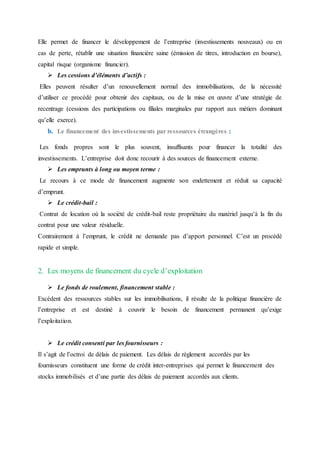 Elle permet de financer le développement de l’entreprise (investissements nouveaux) ou en
cas de perte, rétablir une situation financière saine (émission de titres, introduction en bourse),
capital risque (organisme financier).
 Les cessions d’éléments d’actifs :
Elles peuvent résulter d’un renouvellement normal des immobilisations, de la nécessité
d’utiliser ce procédé pour obtenir des capitaux, ou de la mise en œuvre d’une stratégie de
recentrage (cessions des participations ou filiales marginales par rapport aux métiers dominant
qu’elle exerce).
b. Le financement des investissements par ressources étrangères :
Les fonds propres sont le plus souvent, insuffisants pour financer la totalité des
investissements. L’entreprise doit donc recourir à des sources de financement externe.
 Les emprunts à long ou moyen terme :
Le recours à ce mode de financement augmente son endettement et réduit sa capacité
d’emprunt.
 Le crédit-bail :
Contrat de location où la société de crédit-bail reste propriétaire du matériel jusqu’à la fin du
contrat pour une valeur résiduelle.
Contrairement à l’emprunt, le crédit ne demande pas d’apport personnel. C’est un procédé
rapide et simple.
2. Les moyens de financement du cycle d’exploitation
 Le fonds de roulement, financement stable :
Excédent des ressources stables sur les immobilisations, il résulte de la politique financière de
l’entreprise et est destiné à couvrir le besoin de financement permanent qu’exige
l’exploitation.
 Le crédit consenti par les fournisseurs :
Il s’agit de l’octroi de délais de paiement. Les délais de règlement accordés par les
fournisseurs constituent une forme de crédit inter-entreprises qui permet le financement des
stocks immobilisés et d’une partie des délais de paiement accordés aux clients.
 