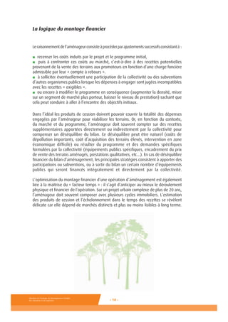Ministère de l’Ecologie, du Développement durable,
des Transports et du Logement - 14 -
La logique du montage financier
Leraisonnementdel’aménageurconsisteàprocéderparajustementssuccessifsconsistantà :
■ recenser les coûts induits par le projet et le programme initial,
■ puis à confronter ces coûts au marché, c’est-à-dire à des recettes potentielles
provenant de la vente des terrains aux promoteurs en fonction d’une charge foncière
admissible par leur « compte à rebours ».
■ à solliciter éventuellement une participation de la collectivité ou des subventions
d’autres organismes publics lorsque les dépenses à engager sont jugées incompatibles
avec les recettes « exigibles ».
■ ou encore à modifier le programme en conséquence (augmenter la densité, miser
sur un segment de marché plus porteur, baisser le niveau de prestation) sachant que
cela peut conduire à aller à l’encontre des objectifs initiaux.
Dans l’idéal les produits de cession doivent pouvoir couvrir la totalité des dépenses
engagées par l’aménageur pour viabiliser les terrains. Or, en fonction du contexte,
du marché et du programme, l’aménageur doit souvent compter sur des recettes
supplémentaires apportées directement ou indirectement par la collectivité pour
compenser un déséquilibre du bilan. Ce déséquilibre peut être naturel (coûts de
dépollution importants, coût d’acquisition des terrains élevés, intervention en zone
économique difficile) ou résulter du programme et des demandes spécifiques
formulées par la collectivité (équipements publics spécifiques, encadrement du prix
de vente des terrains aménagés, prestations qualitatives, etc…). En cas de déséquilibre
financier du bilan d’aménagement, les principales stratégies consistent à apporter des
participations ou subventions, ou à sortir du bilan un certain nombre d’équipements
publics qui seront financés intégralement et directement par la collectivité.
L’optimisation du montage financier d’une opération d’aménagement est également
liée à la maîtrise du « facteur temps » : il s’agit d’anticiper au mieux le déroulement
physique et financier de l’opération. Sur un projet urbain complexe de plus de 20 ans,
l’aménageur doit souvent composer avec plusieurs cycles immobiliers. L’estimation
des produits de cession et l’échelonnement dans le temps des recettes se révèlent
délicate car elle dépend de marchés distincts et plus ou moins lisibles à long terme.
 