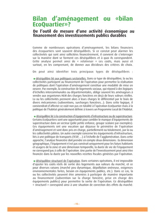 - 15 -
Bilan d’aménagement ou «bilan
EcoQuartier»?
Comme de nombreuses opérations d’aménagement, les bilans financiers
des écoquartiers sont souvent déséquilibrés. Si ce constat peut alarmer les
collectivités qui sont ainsi sollicitées financièrement, il convient de s’interroger
sur la manière dont se forment ces déséquilibres et à quoi ils correspondent.
Cette analyse permet ainsi de «  relativiser  » ces coûts, mais aussi et
surtout, en les comprenant, de donner aux décideurs des critères de choix.
On peut ainsi identifier trois principaux types de déséquilibres :
■ déséquilibre lié aux politiques sectorielles. Dans ce type de déséquilibre, la ou les
collectivités participent au financement de l’opération pour permettre la réalisation
de politiques dont l’opération d’aménagement constitue une modalité de mise en
oeuvre. Par exemple, la construction de logements sociaux, qui répond à des logiques
d’échelles intercommunales ou départementales, oblige souvent les aménageurs à
vendre aux organismes HLM des charges foncières en deçà de leurs valeurs réelles.
La ou les collectivités prennent alors à leurs charges le différentiel par le biais de
divers mécanismes (subventions, surcharges foncières...). Dans cette logique, il
conviendrait d’affecter ce coût non pas en totalité à l’opération EcoQuartier mais à la
politique de l’habitat généralement définie à travers un Programme Local de l’Habitat.
■ déséquilibre lié à la construction d’équipements d’infrastructure ou de superstructure.
Certains EcoQuartiers sont une opportunité pour combler le manque d’équipements de
superstructure dans un secteur (pôle petite enfance, groupe scolaire par exemples).
Ces équipements ont une vocation qui dépasse le périmètre de l’opération
d’aménagement et sont donc pris en charge, partiellement ou totalement, par la ou
les collectivités pilotes. Un autre exemple concerne les équipements d’infrastructure,
liés à une politique de transports (TCSP, …) à l’échelle de l’agglomération. Dans cette
approche, l’analyse financière doit prendre en compte deux dimensions : la dimension
géographique, l’équipement n’est pas construit uniquement pour les futurs habitants
et usagers de la zone et une dimension temporelle, la durée de vie de l’équipement
ne correspond pas à celle de l’opération. Une partie de l’investissement peut ainsi être
financée dans la durée par les nouvelles recettes fiscales générées par l’opération.
■ déséquilibre structurel de l’opération. Dans certaines opérations, il est impossible
d’ajuster les coûts réels de sortie des logements aux valeurs du marché, et ce
pour diverses raisons (marché peu dynamique, dépollution onéreuse, exigences
environnementales fortes, besoin en équipements publics, etc.). Dans ce cas, la
ou les collectivités peuvent être amenées à participer de manière importante
au financement (subvention sur la charge foncière, prise en charge des
équipements publics) pour permettre la sortie de l’opération. Ce déséquilibre
« structurel » correspond ainsi à une situation de correction des effets du marché.
De l’outil de mesure d’une activité économique au
financement des investissements publics durables
 