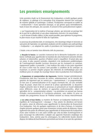 - 17 -
Les premiers enseignements
Cette première étude sur le financement des EcoQuartiers a révélé quelques points
de vigilance. Le pilotage et la conception d’un écoquartier doivent être envisagés
de manière globale et systémique. A défaut, l’EcoQuartier correspond en réalité au
« verdissement » d’une opération classique, ce qui génère quasi inévitablement,
faute d’avoir été anticipés, des surcoûts. Il convient d’être particulièrement vigilant :
● sur l’organisation de la maîtrise d’ouvrage urbaine, qui nécessite un portage fort
de la part de la collectivité et une place importante réservée à la concertation,
● sur le besoin d’études ciblées, le plus amont possible, pour optimiser le programme,
le plan-masse et par ricochet le bilan de l’opération.
Le processus de production doit, en conséquence, être davantage intégré et nécessite un
suivi précis de l’opération. Les opérations analysées ont été conduites sans outil spécifique
« EcoQuartier », en adaptant les outils et procédures de l’aménagement existants.
L’étude a mis en lumière trois éléments clefs du processus :
■ Recycler le foncier. Le caractère transversal de la démarche EcoQuartier est une
bonne méthode pour appréhender la mutation des sites fortement contraints (friches
urbaines et industrielles, quartiers d’habitat social à requalifier). D’autant plus que
ces zones, le plus souvent centrales, répondent à de nombreuses problématiques
de l’aménagement durable (secteurs desservis par les transports en commun,
équipements publics à proximité...). Une maîtrise des coûts et une juste répartition
de ceux-ci entre tous les acteurs sont possibles à condition de les anticiper au
maximum. Le premier chapitre propose des éléments de méthodologie pour une
meilleure prise en compte du recyclage foncier dans la production d’un EcoQuartier.
■ Programmer et commercialiser des logements. Comme évoqué précédemment,
l’EcoQuartier doit être l’occasion de mettre, volontairement, sur le marché des
gammes de logement que ne sortent pas « spontanément ». La programmation,
en lien avec la commercialisation et les risques éventuels liés, est une véritable
étape du projet, située bien en amont de la phase opérationnelle. Le deuxième
chapitre présente dans le détail ce processus en préconisant un travail collaboratif
entre différents corps de métiers et approches professionnelles, allant du
spécialiste de la « programmation urbaine » au promoteur en passant par bureau
d’études environnemental et l’architecte-urbaniste, sans oublier la prise en
compte des programmes locaux de l’habitat existant au niveau intercommunal.
■ Les ratios et leurs limites. La manière de financer un EcoQuartier bouleverse les
équilibres de l’aménagement « classique ». Pour autant, les décideurs ont besoin
de repères, sinon de références pour appréhender la structuration du financement
d’un EcoQuartier. Tirés de quelques expériences et de dires d’acteurs, le troisième
chapitre présente quelques pistes pour économiser certains postes de dépenses. Il pose
également des pistes de réflexions pour appréhender le financement des EcoQuartiers
d’une autre manière et à une autre échelle que celui du bilan d’aménagement et
pour encourager les collectivités à adopter une approche financière analytique des
EcoQuartiers. Ainsi, comme pour les aménageurs, les collectivités locales doivent
disposer de tableau de bord financiers permettant une lecture et un suivi des opérations.
 