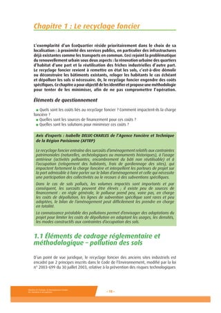 Ministère de l’Ecologie, du Développement durable,
des Transports et du Logement - 18 -
Chapitre 1 : Le recyclage foncier
L’exemplarité d’un ÉcoQuartier réside prioritairement dans le choix de sa
localisation : à proximité des services publics, en particulier des infrastructures
déjà existantes comme les transports en commun. Ceci rejoint la problématique
du renouvellement urbain sous deux aspects : la rénovation urbaine des quartiers
d’habitat d’une part et la réutilisation des friches industrielles d’autre part.
Le recyclage foncier revient à remettre en état les sols, c’est-à-dire démolir
ou déconstruire les bâtiments existants, reloger les habitants le cas échéant
et dépolluer les sols si nécessaire. Or, le recyclage foncier engendre des coûts
spécifiques.Cechapitreapourobjectifdelesidentifieretproposeuneméthodologie
pour tenter de les minimiser, afin de ne pas compromettre l’opération.
Éléments de questionnement
■ Quels sont les coûts liés au recyclage foncier ? Comment impactent-ils la charge
foncière ?
■ Quelles sont les sources de financement pour ces coûts ?
■ Quelles sont les solutions pour minimiser ces coûts ?
Avis d’experts : Isabelle DELUC-CHARLES de l’Agence Foncière et Technique
de la Région Parisienne (AFTRP)
Le recyclage foncier entraîne des surcoûts d’aménagement relatifs aux contraintes
patrimoniales (naturelles, archéologiques ou monuments historiques), à l’usage
antérieur (activités polluantes, encombrement du bâti non réutilisable) et à
l’occupation (relogement des habitants, frais de gardiennage des sites), qui
impactent fortement la charge foncière et interpellent les porteurs de projet sur
la part admissible à faire porter sur le bilan d’aménagement et celle qui nécessite
une participation des collectivités ou le recours à des subventions spécifiques.
Dans le cas de sols pollués, les volumes impactés sont importants et par
conséquent, les surcoûts peuvent être élevés ; il existe peu de sources de
financement : en règle générale, le pollueur prend peu, voire pas, en charge
les coûts de dépollution, les lignes de subvention spécifique sont rares et peu
adaptées, le bilan de l’aménagement peut difficilement les prendre en charge
en totalité.
La connaissance préalable des pollutions permet d’envisager des adaptations du
projet pour limiter les coûts de dépollution en adaptant les usages, les densités,
les modes constructifs aux contraintes d’occupation des sols.
1.1 Éléments de cadrage réglementaire et
méthodologique – pollution des sols
D’un point de vue juridique, le recyclage foncier des anciens sites industriels est
encadré par 2 principes inscrits dans le Code de l’Environnement, modifié par la loi
n° 2003-699 du 30 juillet 2003, relative à la prévention des risques technologiques
 