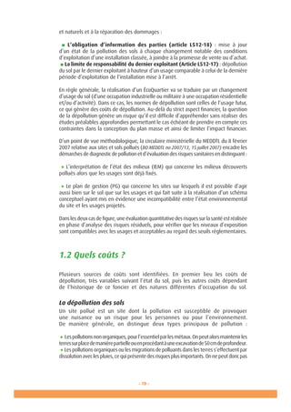 - 19 -
et naturels et à la réparation des dommages :
■ L’obligation d’information des parties (article L512-18) : mise à jour
d’un état de la pollution des sols à chaque changement notable des conditions
d’exploitation d’une installation classée, à joindre à la promesse de vente ou d’achat.
■ La limite de responsabilité du dernier exploitant (Article L512-17) : dépollution
du sol par le dernier exploitant à hauteur d’un usage comparable à celui de la dernière
période d’exploitation de l’installation mise à l’arrêt.
En règle générale, la réalisation d’un ÉcoQuartier va se traduire par un changement
d’usage du sol (d’une occupation industrielle ou militaire à une occupation résidentielle
et/ou d’activité). Dans ce cas, les normes de dépollution sont celles de l’usage futur,
ce qui génère des coûts de dépollution. Au-delà du strict aspect financier, la question
de la dépollution génère un risque qu’il est difficile d’appréhender sans réaliser des
études préalables approfondies permettant le cas échéant de prendre en compte ces
contraintes dans la conception du plan masse et ainsi de limiter l’impact financier.
D’un point de vue méthodologique, la circulaire ministérielle du MEDDTL du 8 février
2007 relative aux sites et sols pollués (BO MEDDTL no 2007/13, 15 juillet 2007) encadre les
démarches de diagnostic de pollution et d’évaluation des risques sanitaires en distinguant :
● L’interprétation de l’état des milieux (IEM) qui concerne les milieux découverts
pollués alors que les usages sont déjà fixés.
● Le plan de gestion (PG) qui concerne les sites sur lesquels il est possible d’agir
aussi bien sur le sol que sur les usages et qui fait suite à la réalisation d’un schéma
conceptuel ayant mis en évidence une incompatibilité entre l’état environnemental
du site et les usages projetés.
Dans les deux cas de figure, une évaluation quantitative des risques sur la santé est réalisée
en phase d’analyse des risques résiduels, pour vérifier que les niveaux d’exposition
sont compatibles avec les usages et acceptables au regard des seuils réglementaires.
1.2 Quels coûts ?
Plusieurs sources de coûts sont identifiées. En premier lieu les coûts de
dépollution, très variables suivant l’état du sol, puis les autres coûts dépendant
de l’historique de ce foncier et des natures différentes d’occupation du sol.
La dépollution des sols
Un site pollué est un site dont la pollution est susceptible de provoquer
une nuisance ou un risque pour les personnes ou pour l’environnement.
De manière générale, on distingue deux types principaux de pollution :
● Lespollutionsnonorganiques,pourl’essentielparlesmétaux.Onpeutalorsmaintenirles
terressurplacedemanièrepartielleouenprocédantàuneexcavationde50cmdeprofondeur.
● Les pollutions organiques ou les migrations de polluants dans les terres s’effectuent par
dissolutionaveclespluies,cequiprésentedesrisquesplusimportants.Onnepeutdoncpas
 