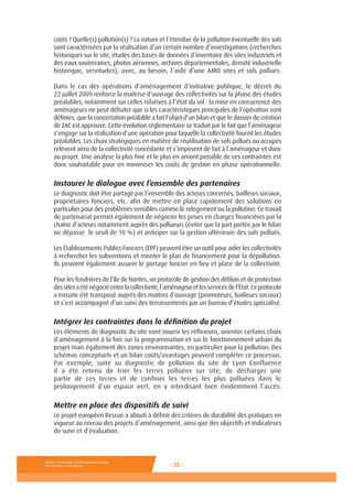 Ministère de l’Ecologie, du Développement durable,
des Transports et du Logement - 22 -
coûts ? Quelle(s) pollution(s) ? La nature et l’étendue de la pollution éventuelle des sols
sont caractérisées par la réalisation d’un certain nombre d’investigations (recherches
historiques sur le site, études des bases de données d’inventaire des sites industriels et
des eaux souterraines, photos aériennes, archives départementales, densité industrielle
historique, servitudes), avec, au besoin, l’aide d’une AMO sites et sols pollués.
Dans le cas des opérations d’aménagement d’initiative publique, le décret du
22 juillet 2009 renforce la maîtrise d’ouvrage des collectivités sur la phase des études
préalables, notamment sur celles relatives à l’état du sol : la mise en concurrence des
aménageurs ne peut débuter que si les caractéristiques principales de l’opération sont
définies, que la concertation préalable a fait l’objet d’un bilan et que le dossier de création
de ZAC est approuvé. Cette évolution réglementaire se traduit par le fait que l’aménageur
s’engage sur la réalisation d’une opération pour laquelle la collectivité fournit les études
préalables. Les choix stratégiques en matière de réutilisation de sols pollués ou occupés
relèvent ainsi de la collectivité concédante et s’imposent de fait à l’aménageur et donc
au projet. Une analyse la plus fine et le plus en amont possible de ces contraintes est
donc souhaitable pour en minimiser les coûts de gestion en phase opérationnelle.
Instaurer le dialogue avec l’ensemble des partenaires
Le diagnostic doit être partagé par l’ensemble des acteurs concernés, bailleurs sociaux,
propriétaires fonciers, etc. afin de mettre en place rapidement des solutions en
particulier pour des problèmes sensibles comme le relogement ou la pollution. Ce travail
de partenariat permet également de négocier les prises en charges financières par la
chaîne d’acteurs notamment auprès des pollueurs (éviter que la part portée par le bilan
ne dépasse le seuil de 10 %) et anticiper sur la gestion ultérieure des sols pollués.
Les Établissements Publics Fonciers (EPF) peuvent être un outil pour aider les collectivités
à rechercher les subventions et monter le plan de financement pour la dépollution.
Ils peuvent également assurer le portage foncier en lieu et place de la collectivité.
Pour les fondrières de l’île de Nantes, un protocole de gestion des déblais et de protection
dessitesaéténégociéentrelacollectivité,l’aménageuretlesservicesdel’État.Ceprotocole
a ensuite été transposé auprès des maîtres d’ouvrage (promoteurs, bailleurs sociaux)
et s’est accompagné d’un suivi des terrassements par un bureau d’études spécialisé.
Intégrer les contraintes dans la définition du projet
Les éléments de diagnostic du site vont nourrir les réflexions, orienter certains choix
d’aménagement à la fois sur la programmation et sur le fonctionnement urbain du
projet mais également des zones environnantes, en particulier pour la pollution. Des
schémas conceptuels et un bilan coûts/avantages peuvent compléter ce processus.
Par exemple, suite au diagnostic de pollution du site de Lyon Confluence
il a été retenu de trier les terres polluées sur site, de décharger une
partie de ces terres et de confiner les terres les plus polluées dans le
prolongement d’un espace vert, en y interdisant bien évidemment l’accès.
Mettre en place des dispositifs de suivi
Le projet européen Rescue a abouti à définir des critères de durabilité des pratiques en
vigueur au niveau des projets d’aménagement, ainsi que des objectifs et indicateurs
de suivi et d’évaluation.
 