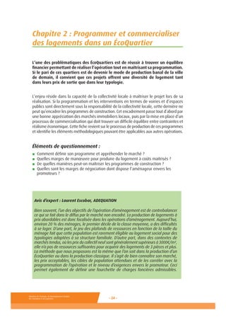 Ministère de l’Ecologie, du Développement durable,
des Transports et du Logement - 24 -
Chapitre 2 : Programmer et commercialiser
des logements dans un ÉcoQuartier
L’une des problématiques des ÉcoQuartiers est de réussir à trouver un équilibre
financier permettant de réaliser l’opération tout en maîtrisant sa programmation.
Si le pari de ces quartiers est de devenir le mode de production banal de la ville
de demain, il convient que ces projets offrent une diversité de logement tant
dans leurs prix de sortie que dans leur typologie.
L’enjeu réside dans la capacité de la collectivité locale à maîtriser le projet lors de sa
réalisation. Si la programmation et les interventions en termes de voiries et d’espaces
publics sont directement sous la responsabilité de la collectivité locale, cette dernière ne
peut qu’encadrer les programmes de construction. Cet encadrement passe tout d’abord par
une bonne appréciation des marchés immobiliers locaux, puis par la mise en place d’un
processus de commercialisation qui doit trouver un difficile équilibre entre contraintes et
réalisme économique. Cette fiche revient sur le processus de production de ces programmes
et identifie les éléments méthodologiques pouvant être applicables aux autres opérations.
Éléments de questionnement :
■ Comment définir son programme et appréhender le marché ?
■ Quelles marges de manœuvre pour produire du logement à coûts maîtrisés ?
■ De quelles manières peut-on maîtriser les programmes de construction ?
■ Quelles sont les marges de négociation dont dispose l’aménageur envers les
promoteurs ?
Avis d’expert : Laurent Escobar, ADEQUATION
Bien souvent, l’un des objectifs de l’opération d’aménagement est de contrebalancer
ce qui se fait dans le diffus par le marché non encadré. La production de logements à
prix abordables est donc focalisée dans les opérations d’aménagement. Aujourd’hui,
environ 20 % des ménages, le premier décile de la classe moyenne, a des difficultés
à se loger. D’une part, le jeu des plafonds de ressources en fonction de la taille du
ménage fait que cette population est rarement éligible au logement social pour des
typologies adaptées à sa structure familiale. D’autre part, dans des contextes de
marchés tendus, où les prix du collectif neuf sont généralement supérieurs à 3000€/m²,
elle n’a pas de ressources suffisantes pour acquérir des logements de 3 pièces et plus.
La méthode que nous proposons est la même que l’on soit dans la production d’un
ÉcoQuartier ou dans la production classique. Il s’agit de bien connaître son marché,
les prix acceptables, les cibles de population attendues et de les corréler avec la
programmation de l’opération et le niveau d’exigences envers le promoteur. Ceci
permet également de définir une fourchette de charges foncières admissibles.
 