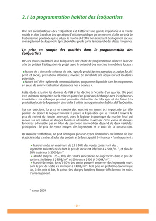 - 25 -
2.1 La programmation habitat des ÉcoQuartiers
Une des caractéristiques des EcoQuartiers est d’attacher une grande importance à la mixité
sociale et donc à réaliser des opérations d’initiative publique qui permettent d’aller au-delà de
l’urbanisation spontanée qui se fait par le marché et d’offrir non seulement des logement sociaux
maiségalementdeslogementsàprixabordablespourlapartielamoinsrichedesclassesmoyennes.
La prise en compte des marchés dans la programmation des
ÉcoQuartiers
Dès les études préalables d’un ÉcoQuartier, une étude de programmation doit être réalisée
afin de préciser l’adéquation du projet avec le potentiel des marchés immobiliers locaux :
■ Nature de la demande : niveaux de prix, types de produit (primo accession, accession, locatif
privé et social), prestations attendues, niveaux de solvabilité des acquéreurs et locataires
potentiels.
■ Nature de l’offre : rythme de commercialisation, programme disponible dans les programmes
en cours de commercialisation, demandes non « servies ».
Cette étude actualise les données du PLH et les décline à l’échelle d’un quartier. Elle peut
être utilement complétée par la mise en place d’un processus d’échange avec les opérateurs
immobiliers. Ces échanges peuvent permettre d’identifier des blocages et des freins à la
production locale de logement et ainsi aider à définir la programmation habitat de l’ÉcoQuartier.
Sur ces questions, la prise en compte des marchés en amont est importante car elle
permet de croiser la logique financière propre à l’opération qui se traduit à travers le
prix de revient du foncier aménagé, avec la logique économique du marché final qui
repose sur une valeur de charges foncières admissible maximum. Cette valeur de charges
foncières admissible par un bilan de promotion immobilière dépend de deux variables
principales  : le prix de vente moyen des logements et le coût de la construction.
De manière synthétique, on peut distinguer plusieurs types de marchés en fonction de leur
élasticité et des tranches d’achat des produits et de leur capacité à « financer » l’aménagement :
● Marché tendu, un maximum de 25 à 30% des ventes concernant des
logements collectifs neufs dont le prix de sortie est inférieur à 2700€/m²
.
*, et plus de
50% supérieur à 3000€/m²*
● Marché moyen : 25 à 30% des ventes concernent des logements dont le prix de
sortie est inférieur à 2400€/m²* et 50% entre 2400 et 3000€/m²*.
● Marché détendu : jusqu’à 80% des ventes peuvent concerner des logements neufs
dont le prix de sortie est inférieur à 2400€/m²*. Cela pose un problème économique
car, à des prix si bas, la valeur des charges foncières finance difficilement les coûts
d’aménagement.
* valeur 2009
 
