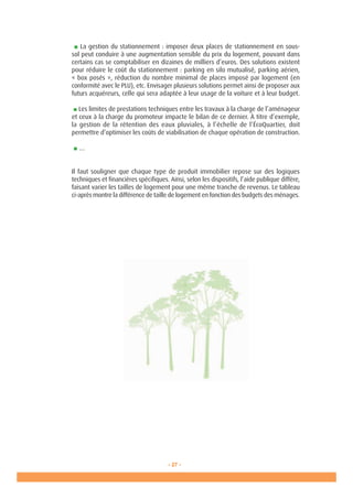 - 27 -
■ La gestion du stationnement : imposer deux places de stationnement en sous-
sol peut conduire à une augmentation sensible du prix du logement, pouvant dans
certains cas se comptabiliser en dizaines de milliers d’euros. Des solutions existent
pour réduire le coût du stationnement : parking en silo mutualisé, parking aérien,
« box posés », réduction du nombre minimal de places imposé par logement (en
conformité avec le PLU), etc. Envisager plusieurs solutions permet ainsi de proposer aux
futurs acquéreurs, celle qui sera adaptée à leur usage de la voiture et à leur budget.
■ Les limites de prestations techniques entre les travaux à la charge de l’aménageur
et ceux à la charge du promoteur impacte le bilan de ce dernier. À titre d’exemple,
la gestion de la rétention des eaux pluviales, à l’échelle de l’ÉcoQuartier, doit
permettre d’optimiser les coûts de viabilisation de chaque opération de construction.
■ …
Il faut souligner que chaque type de produit immobilier repose sur des logiques
techniques et financières spécifiques. Ainsi, selon les dispositifs, l’aide publique diffère,
faisant varier les tailles de logement pour une même tranche de revenus. Le tableau
ci-après montre la différence de taille de logement en fonction des budgets des ménages.
 