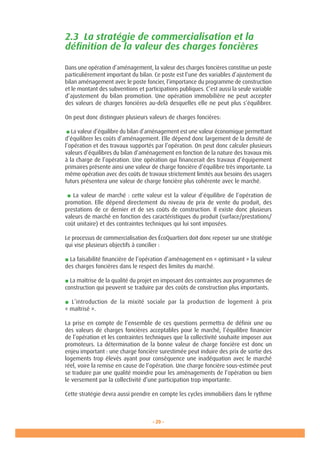 - 29 -
2.3 La stratégie de commercialisation et la
définition de la valeur des charges foncières
Dans une opération d’aménagement, la valeur des charges foncières constitue un poste
particulièrement important du bilan. Ce poste est l’une des variables d’ajustement du
bilan aménagement avec le poste foncier, l’importance du programme de construction
et le montant des subventions et participations publiques. C’est aussi la seule variable
d’ajustement du bilan promotion. Une opération immobilière ne peut accepter
des valeurs de charges foncières au-delà desquelles elle ne peut plus s’équilibrer.
On peut donc distinguer plusieurs valeurs de charges foncières:
■ La valeur d’équilibre du bilan d’aménagement est une valeur économique permettant
d’équilibrer les coûts d’aménagement. Elle dépend donc largement de la densité de
l’opération et des travaux supportés par l’opération. On peut donc calculer plusieurs
valeurs d’équilibres du bilan d’aménagement en fonction de la nature des travaux mis
à la charge de l’opération. Une opération qui financerait des travaux d’équipement
primaires présente ainsi une valeur de charge foncière d’équilibre très importante. La
même opération avec des coûts de travaux strictement limités aux besoins des usagers
futurs présentera une valeur de charge foncière plus cohérente avec le marché.
■ La valeur de marché : cette valeur est la valeur d’équilibre de l’opération de
promotion. Elle dépend directement du niveau de prix de vente du produit, des
prestations de ce dernier et de ses coûts de construction. Il existe donc plusieurs
valeurs de marché en fonction des caractéristiques du produit (surface/prestations/
coût unitaire) et des contraintes techniques qui lui sont imposées.
Le processus de commercialisation des ÉcoQuartiers doit donc reposer sur une stratégie
qui vise plusieurs objectifs à concilier :
■ La faisabilité financière de l’opération d’aménagement en « optimisant » la valeur
des charges foncières dans le respect des limites du marché.
■ La maîtrise de la qualité du projet en imposant des contraintes aux programmes de
construction qui peuvent se traduire par des coûts de construction plus importants.
■ L’introduction de la mixité sociale par la production de logement à prix
« maîtrisé ».
La prise en compte de l’ensemble de ces questions permettra de définir une ou
des valeurs de charges foncières acceptables pour le marché, l’équilibre financier
de l’opération et les contraintes techniques que la collectivité souhaite imposer aux
promoteurs. La détermination de la bonne valeur de charge foncière est donc un
enjeu important : une charge foncière surestimée peut induire des prix de sortie des
logements trop élevés ayant pour conséquence une inadéquation avec le marché
réel, voire la remise en cause de l’opération. Une charge foncière sous-estimée peut
se traduire par une qualité moindre pour les aménagements de l’opération ou bien
le versement par la collectivité d’une participation trop importante.
Cette stratégie devra aussi prendre en compte les cycles immobiliers dans le rythme
 
