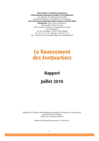 - 3 -
Étude réalisée à l’initiative du bureau de
l’Aménagement opérationnel durable et des ÉcoQuartiers
sous-direction de l’Aménagement durable
Direction de l’Habitat, de l’Urbanisme et des Paysages
sous la direction de Dominique Oudot-Saintgery et d’Erwin Riclet
Coordination : Marie-Jeanne Durousset et
Florence Menez (Cete de Lyon)
Centre d’Etudes Techniques de l’Equipement de Lyon
Pôle EcoQuartiers
46, rue St Théobald - 38 081 L’ISLE D’ABEAU
Tel : 04 74 27 51 19 - télécopie : 04 74 27 51 18
mel : ecoquartier.cete-lyon@developpement-durable.gouv.fr
Le financement
des EcoQuartiers
Rapport
Juillet 2010
Ministère de l’Écologie, du Développement Durable, des Transports et du Logement,
Grande Arche de la Défense
92055 Paris La Défense CEDEX 04
Numéro de référence documentaire : isrn EQ-CT69-
 