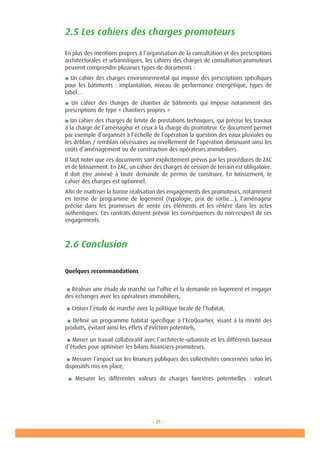 - 31 -
2.5 Les cahiers des charges promoteurs
En plus des mentions propres à l’organisation de la consultation et des prescriptions
architecturales et urbanistiques, les cahiers des charges de consultation promoteurs
peuvent comprendre plusieurs types de documents :
■ Un cahier des charges environnemental qui impose des prescriptions spécifiques
pour les bâtiments : implantation, niveau de performance énergétique, types de
label…
■ Un cahier des charges de chantier de bâtiments qui impose notamment des
prescriptions de type « chantiers propres »
■ Un cahier des charges de limite de prestations techniques, qui précise les travaux
à la charge de l’aménageur et ceux à la charge du promoteur. Ce document permet
par exemple d’organiser à l’échelle de l’opération la question des eaux pluviales ou
les déblais / remblais nécessaires au nivellement de l’opération diminuant ainsi les
coûts d’aménagement ou de construction des opérateurs immobiliers.
Il faut noter que ces documents sont explicitement prévus par les procédures de ZAC
et de lotissement. En ZAC, un cahier des charges de cession de terrain est obligatoire.
Il doit être annexé à toute demande de permis de construire. En lotissement, le
cahier des charges est optionnel.
Afin de maîtriser la bonne réalisation des engagements des promoteurs, notamment
en terme de programme de logement (typologie, prix de sortie…), l’aménageur
précise dans les promesses de vente ces éléments et les réitère dans les actes
authentiques. Ces contrats doivent prévoir les conséquences du non-respect de ces
engagements.
2.6 Conclusion
Quelques recommandations
■ Réaliser une étude de marché sur l’offre et la demande en logement et engager
des échanges avec les opérateurs immobiliers,
■ Croiser l’étude de marché avec la politique locale de l’habitat,
■ Définir un programme habitat spécifique à l’EcoQuartier, visant à la mixité des
produits, évitant ainsi les effets d’éviction potentiels,
■ Mener un travail collaboratif avec l’architecte-urbaniste et les différents bureaux
d’études pour optimiser les bilans financiers promoteurs,
■ Mesurer l’impact sur les finances publiques des collectivités concernées selon les
dispositifs mis en place,
■ Mesurer les différentes valeurs de charges foncières potentielles  : valeurs
 