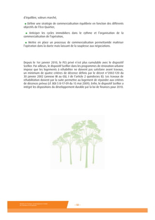 Ministère de l’Ecologie, du Développement durable,
des Transports et du Logement - 32 -
d’équilibre, valeurs marché,
■ Définir une stratégie de commercialisation équilibrée en fonction des différents
objectifs de l’Eco-Quartier,
■ Anticiper les cycles immobiliers dans le rythme et l’organisation de la
commercialisation de l’opération,
■ Mettre en place un processus de commercialisation permettantde maîtriser
l’opération dans la durée mais laissant de la souplesse aux négociations.
Depuis le 1er janvier 2010, le PLS privé n’est plus cumulable avec le dispositif
Scellier. Par ailleurs, le dispositif Scellier dans les programmes de rénovation urbaine
impose que les logements à réhabiliter ne doivent pas satisfaire avant travaux,
un minimum de quatre critères de décence définis par le décret n°2002-120 du
30 janvier 2002 (annexe III au CGI, I de l’article 2 quindecies B). Les travaux de
réhabilitation doivent par la suite permettre au logement de répondre aux critères
de décences prévus (cf. BOI 5 B-17-09 du 15 mai 2009). Enfin, le dispositif Scellier a
intégré les dispositions du développement durable par la loi de finances pour 2010.
 