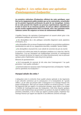 - 33 -
Chapitre 3 : Les ratios dans une opération
d’aménagement ÉcoQuartier
Les premières réalisations d’ÉcoQuartiers affichent des coûts spécifiques, aussi
bien sur les équipements publics produits que sur les constructions, en particulier
sur les premiers logements performants du point de vue énergétique. Certains
de ces coûts peuvent être imputés aux processus expérimentaux engendrés par
la mise en œuvre de ces nouveaux quartiers. Ils sont par ailleurs contrebalancés
par des recettes supplémentaires liées à la densité, voire à des contraintes moins
coûteuses comme des exigences en termes de stationnement différentes.
L’équilibre financier des opérations d’aménagement est souvent atteint grâce à des
participations publiques qui servent à financer :
■ Des déséquilibres dus à des politiques sectorielles (logement social, pépinières
d’entreprise, etc.).
■ Des déséquilibres liés au niveau d’équipements publics et aux prestations qualitatives
(amélioration du cadre de vie, équipements diversifiés, rentabilité foncière faible).
■ Des déséquilibres structurels liés à une volonté de correction des prix du marché.
Ce constat est le même pour toutes les opérations complexes ou à enjeu fort, dont les
ÉcoQuartiers. C’est par conséquent une problématique récurrente en aménagement
dont il convient de préciser les impacts sur le bilan (investissement), tout en précisant
quelques pistes d’optimisation à plus long terme (gestion).
Éléments de questionnement :
■ Est-il envisageable de concevoir de tels ratios dans l’aménagement ? Sur quels
périmètres ? Avec quelles méthodes ?
■ Comment évaluer les nouveaux coûts d’aménagement dans un ÉcoQuartier ? Quelles
sont les spécificités d’un ÉcoQuartier ?
Pourquoi calculer des ratios ?
L’adéquation entre la recherche d’une qualité urbaine optimale et des logements
à prix attractifs commence par la connaissance et la manipulation de «grands
chiffres » ou de ratios qui peuvent aider à l’émergence et au montage financier des
projets d’ÉcoQuartiers. Alors qu’il est courant d’afficher un surcoût d’environ 7 % pour
des logements BBC par rapport à la construction classique, aucun chiffre n’est évoqué
à l’échelle de l’aménagement pour des ÉcoQuartiers. Cette fiche ébauche quelques
ratios de coûts fondamentaux qui permettent aux porteurs de projet de fiabiliser leurs
premières estimations, et de se situer par rapport à d’autres projets, d’optimiser leur
montage financier par rapport aux objectifs et aux différents scénarios envisagés.
 