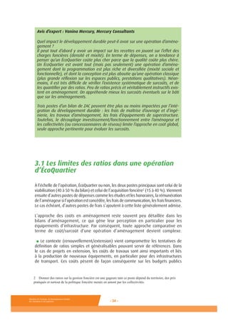 Ministère de l’Ecologie, du Développement durable,
des Transports et du Logement - 34 -
Avis d’expert : Vanina Mercury, Mercury Consultants
Quel impact le développement durable peut-il avoir sur une opération d’aména-
gement ?
Il peut tout d’abord y avoir un impact sur les recettes en jouant sur l’effet des
charges foncières (densité et mixité). En terme de dépenses, on a tendance à
penser qu’un ÉcoQuartier coûte plus cher parce que la qualité coûte plus chère.
Un ÉcoQuartier est avant tout (mais pas seulement) une opération d’aména-
gement dont la programmation est plus riche et diversifiée (mixité sociale et
fonctionnelle), et dont la conception est plus aboutie qu’une opération classique
(plus grande réflexion sur les espaces publics, prestations qualitatives). Néan-
moins, il est très difficile de vérifier l’existence systématique de surcoûts, et de
les quantifier par des ratios. Peu de ratios précis et véritablement instructifs exis-
tent en aménagement. On appréhende mieux les surcoûts éventuels sur le bâti
que sur les aménagements.
Trois postes d’un bilan de ZAC peuvent être plus ou moins impactées par l’inté-
gration du développement durable : les frais de maîtrise d’ouvrage et d’ingé-
nierie, les travaux d’aménagement, les frais d’équipements de superstructure.
Toutefois, le découplage investissement/fonctionnement entre l’aménageur et
les collectivités (ou concessionnaires de réseau) limite l’approche en coût global,
seule approche pertinente pour évaluer les surcoûts.
3.1 Les limites des ratios dans une opération
d’ÉcoQuartier
À l’échelle de l’opération, ÉcoQuartier ou non, les deux postes principaux sont celui de la
viabilisation (40 à 50 % du bilan) et celui de l’acquisition foncière2
(15 à 40 %). Viennent
ensuite d’autres postes de dépenses comme les études et les honoraires, la rémunération
de l’aménageur si l’opération est concédée, les frais de communication, les frais financiers.
Le cas échéant, d’autres postes de frais s’ajoutent à cette liste généralement admise.
L’approche des coûts en aménagement reste souvent peu détaillée dans les
bilans d’aménagement, ce qui gêne leur perception en particulier pour les
équipements d’infrastructure. Par conséquent, toute approche comparative en
terme de coût/surcoût d’une opération d’aménagement devient complexe.
■ Le contexte (renouvellement/extension) vient compromettre les tentatives de
définition de ratios simples et généralisables pouvant servir de références. Dans
le cas de projets en extension, les coûts de travaux sont ainsi importants et liés
à la production de nouveaux équipements, en particulier pour des infrastructures
de transport. Ces coûts pèsent de façon conséquente sur les budgets publics
2 Donner des ratios sur la gestion foncière est une gageure tant ce poste dépend du territoire, des prix
pratiqués et surtout de la politique foncière menée en amont par les collectivités.
 