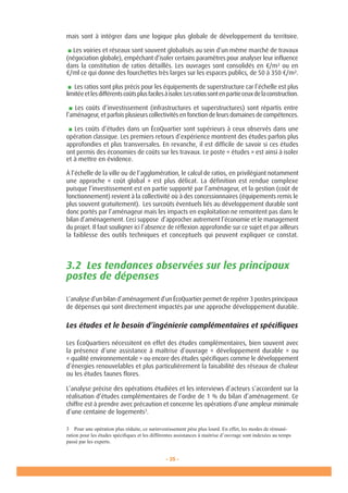 - 35 -
Ministèredel’Ecologie,del’Energie,duDéveloppementdurableetdelaMer
en charge des Technologies vertes et des Négociations sur le climat 35 -
mais sont à intégrer dans une logique plus globale de développement du territoire.
■ Les voiries et réseaux sont souvent globalisés au sein d’un même marché de travaux
(négociation globale), empêchant d’isoler certains paramètres pour analyser leur influence
dans la constitution de ratios détaillés. Les ouvrages sont consolidés en €/m² ou en
€/ml ce qui donne des fourchettes très larges sur les espaces publics, de 50 à 350 €/m².
■ Les ratios sont plus précis pour les équipements de superstructure car l’échelle est plus
limitéeetlesdifférentscoûtsplusfacilesàisoler.Lesratiossontenpartieceuxdelaconstruction.
■ Les coûts d’investissement (infrastructures et superstructures) sont répartis entre
l’aménageur, et parfois plusieurs collectivités en fonction de leurs domaines de compétences.
■ Les coûts d’études dans un ÉcoQuartier sont supérieurs à ceux observés dans une
opération classique. Les premiers retours d’expérience montrent des études parfois plus
approfondies et plus transversales. En revanche, il est difficile de savoir si ces études
ont permis des économies de coûts sur les travaux. Le poste « études » est ainsi à isoler
et à mettre en évidence.
À l’échelle de la ville ou de l’agglomération, le calcul de ratios, en privilégiant notamment
une approche « coût global » est plus délicat. La définition est rendue complexe
puisque l’investissement est en partie supporté par l’aménageur, et la gestion (coût de
fonctionnement) revient à la collectivité où à des concessionnaires (équipements remis le
plus souvent gratuitement). Les surcoûts éventuels liés au développement durable sont
donc portés par l’aménageur mais les impacts en exploitation ne remontent pas dans le
bilan d’aménagement. Ceci suppose d’approcher autrement l’économie et le management
du projet. Il faut souligner ici l’absence de réflexion approfondie sur ce sujet et par ailleurs
la faiblesse des outils techniques et conceptuels qui peuvent expliquer ce constat.
3.2 Les tendances observées sur les principaux
postes de dépenses
L’analyse d’un bilan d’aménagement d’un ÉcoQuartier permet de repérer 3 postes principaux
de dépenses qui sont directement impactés par une approche développement durable.
Les études et le besoin d’ingénierie complémentaires et spécifiques
Les ÉcoQuartiers nécessitent en effet des études complémentaires, bien souvent avec
la présence d’une assistance à maîtrise d’ouvrage « développement durable » ou
« qualité environnementale » ou encore des études spécifiques comme le développement
d’énergies renouvelables et plus particulièrement la faisabilité des réseaux de chaleur
ou les études faunes flores.
L’analyse précise des opérations étudiées et les interviews d’acteurs s’accordent sur la
réalisation d’études complémentaires de l’ordre de 1 % du bilan d’aménagement. Ce
chiffre est à prendre avec précaution et concerne les opérations d’une ampleur minimale
d’une centaine de logements3
.
3 Pour une opération plus réduite, ce surinvestissement pèse plus lourd. En effet, les modes de rémuné-
ration pour les études spécifiques et les différentes assistances à maitrise d’ouvrage sont indexées au temps
passé par les experts.
 