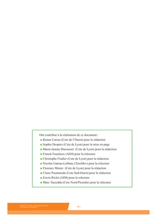 Ministère de l’Ecologie, du Développement durable,
des Transports et du Logement - 4 -
Ministère de l’Ecologie, du Développement durable,
des Transports et du Logement - 4 -
Ministère de l’Ecologie, du Développement durable,
des Transports et du Logement - 4 -
Ont contribué à la réalisation de ce document :
■ Ronan Cariou (Cete de l’Ouest) pour la rédaction
■ Sophie Desprez (Cete de Lyon) pour la mise en page
■ Marie-Jeanne Durousset (Cete de Lyon) pour la rédaction
■ Franck Faucheux (AD4) pour la relecture
■ Christophe Fradier (Cete de Lyon) pour la rédaction
■ Nicolas Gateau-Leblanc (TerriDev) pour la relecture
■ Florence Menez (Cete de Lyon) pour la rédaction
■ Claire Poumarede (Cete Sud-Ouest) pour la rédaction
■ Erwin Riclet (AD4) pour la relecture
■ Marc Tascedda (Cete Nord-Picardie) pour la relecture
 