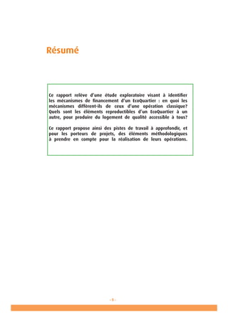 - 5 -
Ministère de l’Ecologie, de l’Energie, du
Développement durable et de la Mer
en charge des Technologies vertes
et des Négociations sur le climat
Résumé
Ce rapport relève d’une étude exploratoire visant à identifier
les mécanismes de financement d’un EcoQuartier : en quoi les
mécanismes diffèrent-ils de ceux d’une opération classique?
Quels sont les éléments reproductibles d’un EcoQuartier à un
autre, pour produire du logement de qualité accessible à tous?
Ce rapport propose ainsi des pistes de travail à approfondir, et
pour les porteurs de projets, des éléments méthodologiques
à prendre en compte pour la réalisation de leurs opérations.
 