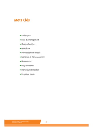 Ministère de l’Ecologie, du Développement durable,
des Transports et du Logement - 6 -
Ministère de l’Ecologie, de l’Energie, du
Développement durable et de la Mer
en charge des Technologies vertes
et des Négociations sur le climat
- 6 -
Mots Clés
	 ►Aménageur
	
	 ►Bilan d’aménagement
	 ►Charges foncières
	 ►Coût global
	 ►Développement durable
	 ►Economie de l’aménagement
	 ►Financement
	 ►Programmation
	 ►Promoteur immobilier
	 ►Recyclage foncier
 