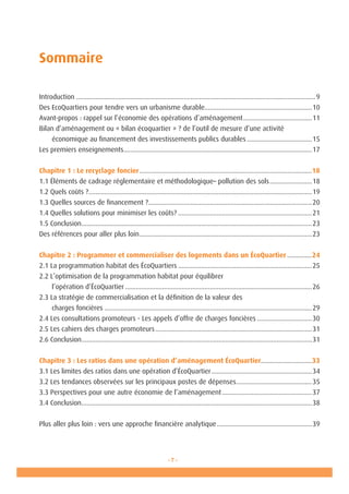 - 7 -
Sommaire
	
Introduction.........................................................................................................................................9
Des EcoQuartiers pour tendre vers un urbanisme durable.............................................................10
Avant-propos : rappel sur l’économie des opérations d’aménagement........................................11
Bilan d’aménagement ou « bilan écoquartier » ? de l’outil de mesure d’une activité
	 économique au financement des investissements publics durables......................................15
Les premiers enseignements............................................................................................................17
Chapitre 1 : Le recyclage foncier...................................................................................................18
1.1 Éléments de cadrage réglementaire et méthodologique– pollution des sols.........................18
1.2 Quels coûts ?................................................................................................................................19
1.3 Quelles sources de financement ?..............................................................................................20
1.4 Quelles solutions pour minimiser les coûts?.............................................................................21
1.5 Conclusion....................................................................................................................................23
Des références pour aller plus loin...................................................................................................23
Chapitre 2 : Programmer et commercialiser des logements dans un ÉcoQuartier...............24
2.1 La programmation habitat des ÉcoQuartiers.............................................................................25
2.2 L’optimisation de la programmation habitat pour équilibrer
	 l’opération d’ÉcoQuartier...........................................................................................................26
2.3 La stratégie de commercialisation et la définition de la valeur des
	 charges foncières.......................................................................................................................29
2.4 Les consultations promoteurs - Les appels d’offre de charges foncières................................30
2.5 Les cahiers des charges promoteurs..........................................................................................31
2.6 Conclusion....................................................................................................................................31
Chapitre 3 : Les ratios dans une opération d’aménagement ÉcoQuartier.............................33
3.1 Les limites des ratios dans une opération d’ÉcoQuartier..........................................................34
3.2 Les tendances observées sur les principaux postes de dépenses............................................35
3.3 Perspectives pour une autre économie de l’aménagement....................................................37
3.4 Conclusion....................................................................................................................................38
Plus aller plus loin : vers une approche financière analytique.......................................................39
 
