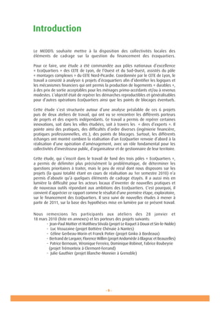 - 9 -- 9 -
Le MEDDTL souhaite mettre à la disposition des collectivités locales des
éléments de cadrage sur la question du financement des écoquartiers.
Pour ce faire, une étude a été commandée aux pôles nationaux d’excellence
« EcoQuartiers » des CETE de Lyon, de l’Ouest et du Sud-Ouest, assistés du pôle
« montages complexes » du CETE Nord-Picardie. Coordonnée par le CETE de Lyon, le
travail a consisté à analyser 6 projets d’écoquartiers afin d’identifier les logiques et
les mécanismes financiers qui ont permis la production de logements « durables »,
à des prix de sortie acceptables pour les ménages primo-accédants et/ou à revenus
modestes. L’objectif était de repérer les démarches reproductibles et généralisables
pour d’autres opérations EcoQuartiers ainsi que les points de blocages éventuels.
Cette étude s’est structurée autour d’une analyse préalable de ces 6 projets
puis de deux ateliers de travail, qui ont vu se rencontrer les différents porteurs
de projets et des experts indépendants. Ce travail a permis de repérer certaines
innovations, soit dans les villes étudiées, soit à travers les  « dires d’experts ». Il
pointe ainsi des pratiques, des difficultés d’ordre diverses (ingénierie financière,
pratiques professionnelles, etc.), des points de blocages. Surtout, les différents
échanges ont montré combien la réalisation d’un EcoQuartier renvoie d’abord à la
réalisation d’une opération d’aménagement, avec un rôle fondamental pour les
collectivités d’investisseur public, d’organisateur et de gestionnaire de leur territoire.
Cette étude, qui s’inscrit dans le travail de fond des trois pôles « EcoQuartiers »,
a permis de délimiter plus précisément la problématique, de déterminer les
questions prioritaires à traiter, mais le peu de recul dont nous disposons sur les
projets (la quasi totalité étant en cours de réalisation au 1er semestre 2010) n’a
permis d’aboutir qu’à quelques éléments de cadrage étayés. Il a aussi mis en
lumière la difficulté pour les acteurs locaux d’inventer de nouvelles pratiques et
de nouveaux outils répondant aux ambitions des EcoQuartiers. C’est pourquoi, il
convient d’apprécier ce rapport comme le résultat d’une première étape, exploratoire,
sur le financement des EcoQuartiers. Il sera suivi de nouvelles études à mener à
partir de 2011, sur la base des hypothèses mise en lumière par ce présent travail.
Nous remercions les participants aux ateliers des 28 janvier et
18 mars 2010 (liste en annexes) et les porteurs des projets suivants:
	 - Jean-Paul Mottier et Matthieu Stivala (projet Le Raquet à Douai et Sin-le-Noble)
	 - Luc Vissuzaine (projet Bottière Chénaie à Nantes)
	 - Céline Gerbeau-Morin et Franck Potier (projet Ginko à Bordeaux)
	 - Bertrand de Larquier, Florence Willim (projet Andomède à Blagnac et Beauzelles)
	 - Patrice Bernouin, Véronique Ferreira, Dominique Robinot, Fabrice Roubeyrie 	
	 (projet Trémonteix à Clermont-Ferrand)
	 - Julie Gauthier (projet Blanche-Monnier à Grenoble)
Introduction
 