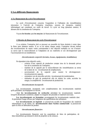 I/ Les différents financements


A/ Le financement du cycle d’investissement

       Le cycle d’investissement concerne l’acquisition et l’utilisation des immobilisations
nécessaires à l’activité de l’entreprise (machines, moyens de transports, matériel
informatique) qui constituent ses outils de travail. Ce cycle est long (plusieurs années). Il
démarre dès la constitution de l’entreprise.

       Voyons les besoins puis les moyens de financements de l’investissement.


       1/ Besoins de financement du cycle d’investissement

        A sa création, l’entreprise doit se procurer un ensemble de biens destinés à rester dans
la firme pour plusieurs années. Il en va de même chaque année, l’entreprise devant réaliser
des investissements de nature variée correspondant à des objectifs multiples en vue d’assurer
sa survie (par le renouvellement et l’adaptation de ses matériels) et son développement (par
l’accroissement de ses installations).

              -Investissements corporels (terrains, locaux, équipements, installations)

       Ils répondent à des objectifs variés :
               - création d’une capacité de production compte tenu de la demande prévue
                  lors de la constitution de l’entreprise,
               - maintien de la capacité par le renouvellement des immobilisations au terme
                  de la durée de vie : investissement de remplacement,
               - accroissement de la capacité pour assurer le développement :
                  investissement de capacité,
               - orientation vers de nouvelles activités : investissement de modernisation,
               - réalisation de gain de productivité afin de réduire les coûts, accroître les
                  marges, la compétitivité : investissement de productivité.

              -Investissements incorporels

         Les investissements incorporels sont complémentaires des investissements matériels
qu'ils précèdent, accompagnent ou suivent.
         Ainsi les investissements de recherche précèdent les investissements matériels
lorsqu'ils aboutissent à améliorer, adapter ou imaginer des procédés et matériels nouveaux.
         Les investissements en formation accompagnent les investissements matériels dont
  ils permettent l'usage efficace par l'adaptation des qualifications des utilisateurs.
         Les investissements en logiciels se poursuivent au-delà de l'acquisition des matériels
  informatiques et, de même, les investissements dans l'action commerciale se poursuivent
  après la mise en fabrication du produit.

              -Investissements financiers

         Les investissements financiers sont les acquisitions de titres de participation, de
 titres immobilisés qui donnent le droit de propriété ou de créances.



                                               2
 
