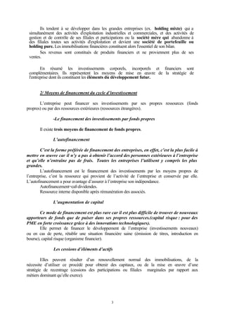 Ils tendent à se développer dans les grandes entreprises (ex. holding mixte) qui a
 simultanément des activités d'exploitation industrielles et commerciales, et des activités de
 gestion et de contrôle de ses filiales et participations ou la société mère qui abandonne à
 des filiales toutes ses activités d'exploitation et devient une société de portefeuille ou
 holding pure. Les immobilisations financières constituent alors l'essentiel de son bilan.
       Ses revenus sont constitués de produits financiers et ne proviennent plus de ses
 ventes.

        En résumé les investissements corporels, incorporels et financiers sont
 complémentaires. Ils représentent les moyens de mise en œuvre de la stratégie de
 l'entreprise dont ils constituent les éléments du développement futur.


       2/ Moyens de financement du cycle d’investissement

       L’entreprise peut financer ses investissements par ses propres ressources (fonds
propres) ou par des ressources extérieures (ressources étrangères).

               -Le financement des investissements par fonds propres

       Il existe trois moyens de financement de fonds propres.

               L’autofinancement

        C’est la forme préférée de financement des entreprises, en effet, c’est la plus facile à
mettre en œuvre car il n’y a pas à obtenir l’accord des personnes extérieures à l’entreprise
et qu’elle n’entraîne pas de frais. Toutes les entreprises l’utilisent y compris les plus
grandes.
        L’autofinancement est le financement des investissements par les moyens propres de
l’entreprise, c’est la ressource qui provient de l’activité de l’entreprise et conservée par elle.
L’autofinancement a pour avantage d’assurer à l’entreprise son indépendance.
        Autofinancement=caf-dividendes.
        Ressource interne disponible après rémunération des associés.

               L’augmentation de capital

        Ce mode de financement est plus rare car il est plus difficile de trouver de nouveaux
apporteurs de fonds que de puiser dans ses propres ressources.(capital risque : pour des
PME en forte croissance grâce à des innovations technologiques).
        Elle permet de financer le développement de l’entreprise (investissements nouveaux)
ou en cas de perte, rétablir une situation financière saine (émission de titres, introduction en
bourse), capital risque (organisme financier).

               Les cessions d’éléments d’actifs

         Elles peuvent résulter d’un renouvellement normal des immobilisations, de la
nécessite d’utiliser ce procédé pour obtenir des capitaux, ou de la mise en œuvre d’une
stratégie de recentrage (cessions des participations ou filiales marginales par rapport aux
métiers dominant qu’elle exerce).




                                                3
 