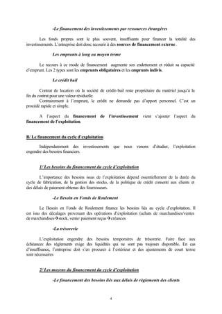 -Le financement des investissements par ressources étrangères

        Les fonds propres sont le plus souvent, insuffisants pour financer la totalité des
investissements. L’entreprise doit donc recourir à des sources de financement externe .

               Les emprunts à long ou moyen terme

      Le recours à ce mode de financement augmente son endettement et réduit sa capacité
d’emprunt. Les 2 types sont les emprunts obligataires et les emprunts indivis.

               Le crédit bail

        Contrat de location où la société de crédit-bail reste propriétaire du matériel jusqu’à la
fin du contrat pour une valeur résiduelle.
        Contrairement à l’emprunt, le crédit ne demande pas d’apport personnel. C’est un
procédé rapide et simple.

       A l’aspect du financement de l’investissement vient s’ajouter l’aspect du
financement de l’exploitation.


B/ Le financement du cycle d’exploitation

       Indépendamment des investissements que nous venons d’étudier, l’exploitation
engendre des besoins financiers.


       1/ Les besoins du financement du cycle d’exploitation

        L’importance des besoins issus de l’exploitation dépend essentiellement de la durée du
cycle de fabrication, de la gestion des stocks, de la politique de crédit consenti aux clients et
des délais de paiement obtenus des fournisseurs.

               -Le Besoin en Fonds de Roulement

        Le Besoin en Fonds de Roulement finance les besoins liés au cycle d’exploitation. Il
est issu des décalages provenant des opérations d’exploitation (achats de marchandises/ventes
de marchandisesàstock, vente/ paiement reçusàcréances

               -La trésorerie

        L’exploitation engendre des besoins temporaires de trésorerie. Faire face aux
échéances des règlements exige des liquidités qui ne sont pas toujours disponible. En cas
d’insuffisance, l’entreprise doit s’en procurer à l’extérieur et des ajustements de court terme
sont nécessaires


       2/ Les moyens du financement du cycle d’exploitation

               -Le financement des besoins liés aux délais de règlements des clients



                                                4
 
