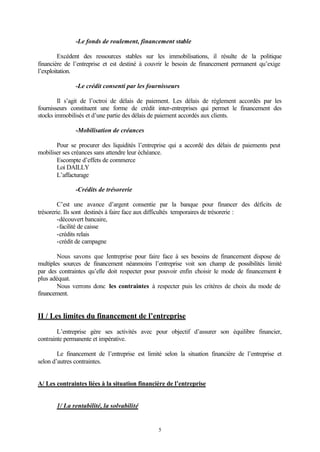 -Le fonds de roulement, financement stable

         Excédent des ressources stables sur les immobilisations, il résulte de la politique
financière de l’entreprise et est destiné à couvrir le besoin de financement permanent qu’exige
l’exploitation.

               -Le crédit consenti par les fournisseurs

        Il s’agit de l’octroi de délais de paiement. Les délais de règlement accordés par les
fournisseurs constituent une forme de crédit inter-entreprises qui permet le financement des
stocks immobilisés et d’une partie des délais de paiement accordés aux clients.

               -Mobilisation de créances

       Pour se procurer des liquidités l’entreprise qui a accordé des délais de paiements peut
mobiliser ses créances sans attendre leur échéance.
       Escompte d’effets de commerce
       Loi DAILLY
       L’affacturage

               -Crédits de trésorerie

         C’est une avance d’argent consentie par la banque pour financer des déficits de
trésorerie. Ils sont destinés à faire face aux difficultés temporaires de trésorerie :
         -découvert bancaire,
         -facilité de caisse
         -crédits relais
         -crédit de campagne

        Nous savons que ’entreprise pour faire face à ses besoins de financement dispose de
                            l
multiples sources de financement néanmoins l’entreprise voit son champ de possibilités limité
par des contraintes qu’elle doit respecter pour pouvoir enfin choisir le mode de financement e
                                                                                             l
plus adéquat.
        Nous verrons donc les contraintes à respecter puis les critères de choix du mode de
financement.


II / Les limites du financement de l’entreprise

        L’entreprise gère ses activités avec pour objectif d’assurer son équilibre financier,
contrainte permanente et impérative.

        Le financement de l’entreprise est limité selon la situation financière de l’entreprise et
selon d’autres contraintes.


A/ Les contraintes liées à la situation financière de l’entreprise


       1/ La rentabilité, la solvabilité


                                                5
 