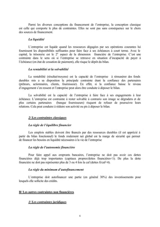 Parmi les diverses conceptions du financement de l’entreprise, la conception classique
est celle qui comporte le plus de contraintes. Elles ne sont pas sans conséquence sur le choix
des sources de financement.

       La liquidité

        L’entreprise est liquide quand les ressources dégagées par ses opérations courantes lui
fournissent les disponibilités suffisantes pour faire face à ses échéances à court terme. Avec le
capital, la trésorerie est le 2e aspect de la dimension financière de l’entreprise. C’est une
contrainte dans le sens où si l’entreprise se retrouve en situation d’incapacité de payer à
l’échéance (en état de cessation de paiement), elle risque le dépôt du bilan.

       La rentabilité et la solvabilité

        La rentabilité (résultat/moyens) est la capacité de l’entreprise à rémunérer des fonds
durables mis a sa disposition la principale contrainte étant la confiance des partenaires
(prêteurs, actionnaires, clients, fournisseur). En effet, si la confiance baisse le niveau
d’engagement s’en ressent et l’entreprise peut alors être conduite à déposer le bilan.

        La solvabilité est la capacité de l’entreprise à faire face à ses engagements à leur
échéance. L’entreprise est contrainte à rester solvable à contrario son image se dégradera et de
plus certains partenaires (banque fournisseurs) risquent de refuser de poursuivre leurs
relations. Cela peut conduire à réduire son activité ou pis à déposer le bilan.


       2/ Les contraintes classiques

       La règle de l’équilibre financier

        Les emplois stables doivent être fnancés par des ressources durables (il est apprécié à
                                              i
partir du bilan fonctionnel) le fonds roulement net global est la marge de sécurité qui permet
de financer les besoins en liquidité nécessaires à la vie de l’entreprise

       La règle de l’autonomie financière

        Pour faire appel aux emprunts bancaires, l’entreprise ne doit pas avoir ces dettes
financières déjà trop importantes (capitaux propres/dettes financières<1). De plus la dette
financière ne doit pas représenter plus de 3 ou 4 fois la caf (dettes fi/caf<4).

       La règle du minimum d’autofinancement

        L’entreprise doit autofinancer une partie (en général 30%) des investissements pour
lesquels elle sollicite des crédits.


B/ Les autres contraintes non financières


       1/ Les contraintes juridiques



                                                6
 