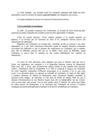 Le statut juridique : par exemple seules les entreprises publiques ont accès aux titres
participatifs, seules les sociétés de capitaux peuvent émettre des obligations, des actions…

       Les règles juridiques de recours aux moyens de financements externes.


       2/ Les contraintes économiques

       La taille : les grandes entreprises ont, évidemment, un éventail de choix beaucoup plus
grand que les petites, lesquelles par exemple ne peuvent faire appel public à l’épargne.

        L’état du marché financier : D’une manière générale, si le marché financier est
déprimé, il ne favorise pas les émissions de titres et les entreprises doivent trouver des
financements de substitution.
        Rappelons que l’entreprise est d’autant plus vulnérable qu’elle est soumise à une forte
dépendance ou à une forte concurrence notamment quand les marchés financiers connaissent
eux-mêmes des difficultés ce qui va produire des répercutions sur l’entreprise, qui se traduira
pour elle en difficultés pouvant être par ex, la faillite. Autre cause de difficultés, quand
l’entreprise se trouve dans la situation où elle accède difficilement aux systèmes de
financement.


         Au terme de cette discussion, nous rappelons que pour se financer, quel que soit sa
forme, son importance, une entreprise a à sa disposition plusieurs moyens de financement.
Reste pour elle, à savoir, quel investissement réaliser (choisir le plus rentable selon plusieurs
critères : actualisation, délai de récupération et le TRI) et comment le financer (en comparant
les coûts respectifs, recherchant l’efficacité économique et la sécurité). C’est ce que nous
avons vu en deuxième partie, en exposant un ensemble de contraintes. Il s’agira de faire appel
à l’analyse financière (le tableau de financement, bilan fonctionnel, liquidité, solvabilité, la
trésorerie nette, budget de trésorerie). Le but étant de limiter les risques. Bien sur que la
décision d’investissement est une décision risquée mais elle est indispensable «ne pas investir,
c’est la mort lente, mal investir, c’est la mort rapide» selon O Gelinier. De même pour limiter
les effets pervers du financement, il est nécessaire que l’entreprise ait recours à l’analyse
stratégique qui permet principalement d’anticiper et de prévoir la défaillance de l’entreprise.




                                                7
 