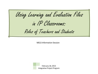 Using Learning and Evaluation Files
        in IP Classrooms:
    Roles of Teachers and Students
           MELS Information Session




                 February 18, 2013
            Integrative Project Program
 