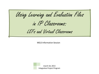 Using Learning and Evaluation Files
        in IP Classrooms:
     LEFs and Virtual Classrooms
          MELS Information Session




                 march 18, 2013
           Integrative Project Program
 