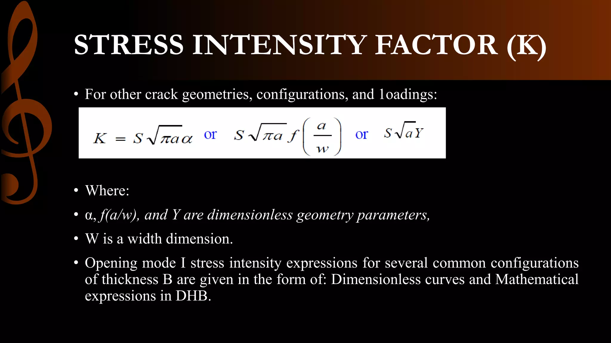 STRESS INTENSITY FACTOR (K)
• For other crack geometries, configurations, and 1oadings:
• Where:
• α, f(a/w), and Y are dimensionless geometry parameters,
• W is a width dimension.
• Opening mode I stress intensity expressions for several common configurations
of thickness B are given in the form of: Dimensionless curves and Mathematical
expressions in DHB.
 