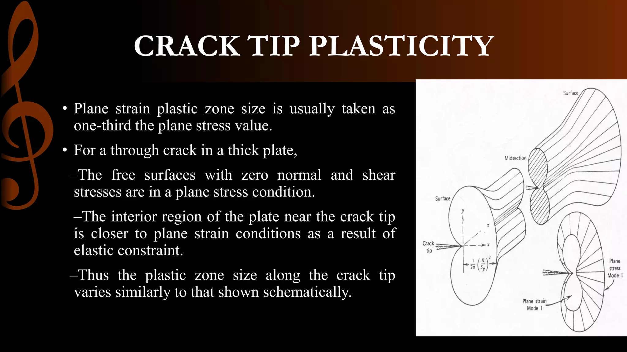 CRACK TIP PLASTICITY
• Plane strain plastic zone size is usually taken as
one-third the plane stress value.
• For a through crack in a thick plate,
–The free surfaces with zero normal and shear
stresses are in a plane stress condition.
–The interior region of the plate near the crack tip
is closer to plane strain conditions as a result of
elastic constraint.
–Thus the plastic zone size along the crack tip
varies similarly to that shown schematically.
 