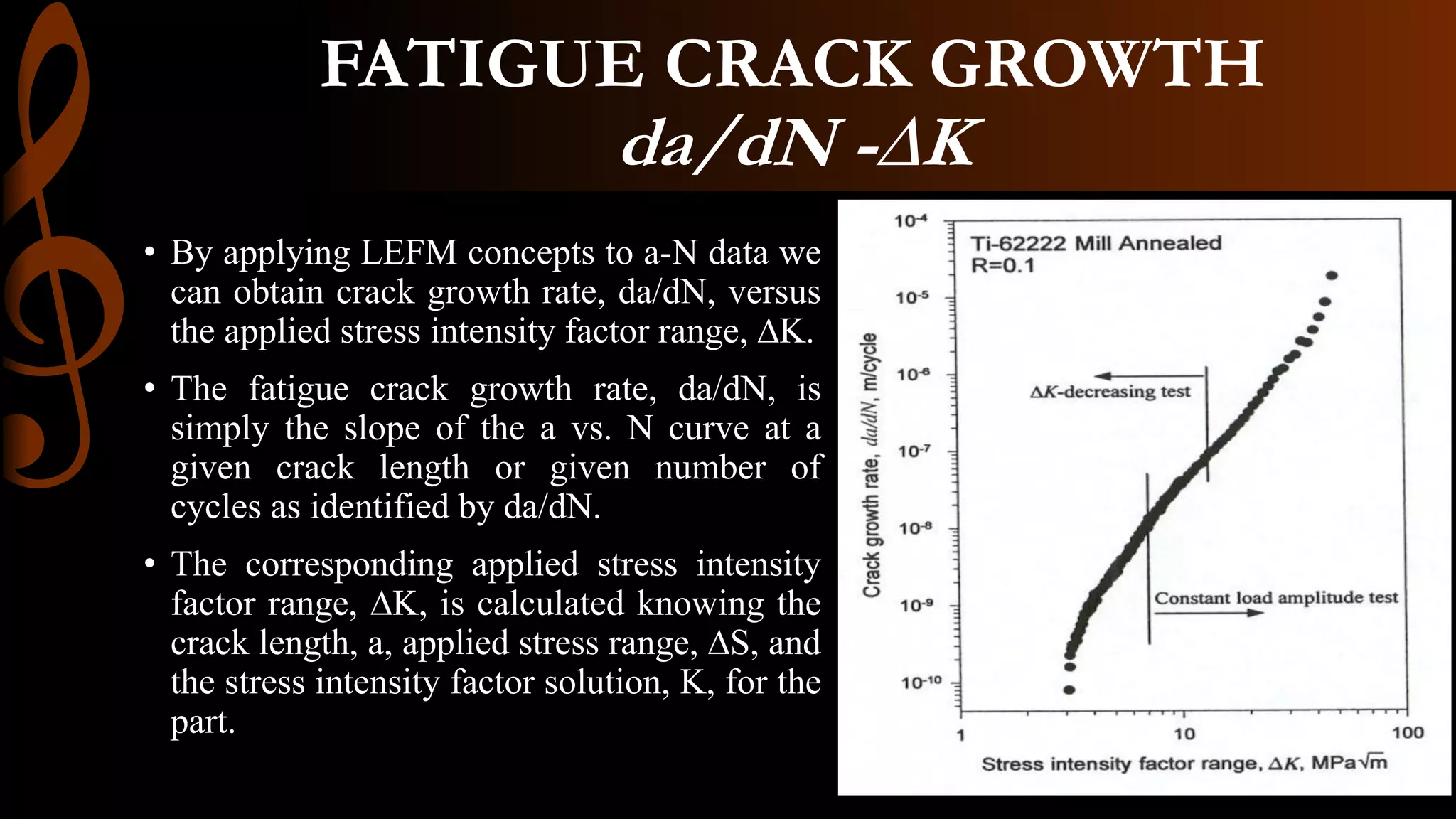 • By applying LEFM concepts to a-N data we
can obtain crack growth rate, da/dN, versus
the applied stress intensity factor range, ∆K.
• The fatigue crack growth rate, da/dN, is
simply the slope of the a vs. N curve at a
given crack length or given number of
cycles as identified by da/dN.
• The corresponding applied stress intensity
factor range, ∆K, is calculated knowing the
crack length, a, applied stress range, ∆S, and
the stress intensity factor solution, K, for the
part.
FATIGUE CRACK GROWTH
da/dN -∆K
 